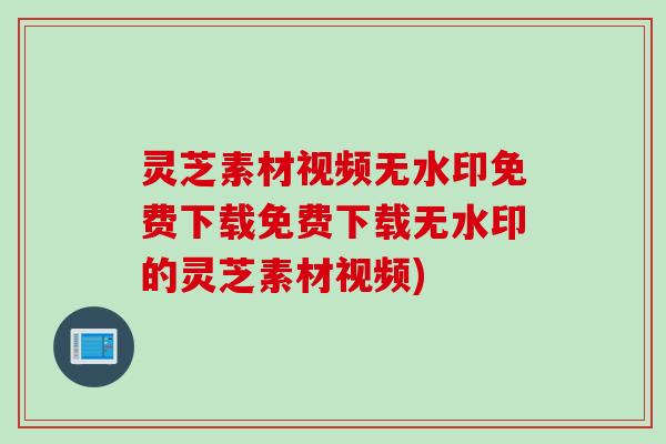 灵芝素材视频无水印免费下载免费下载无水印的灵芝素材视频)