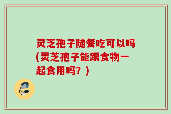灵芝孢子随餐吃可以吗(灵芝孢子能跟食物一起食用吗？)