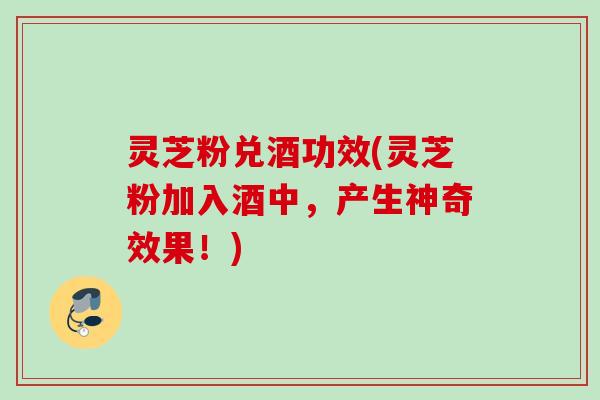 灵芝粉兑酒功效(灵芝粉加入酒中，产生神奇效果！)