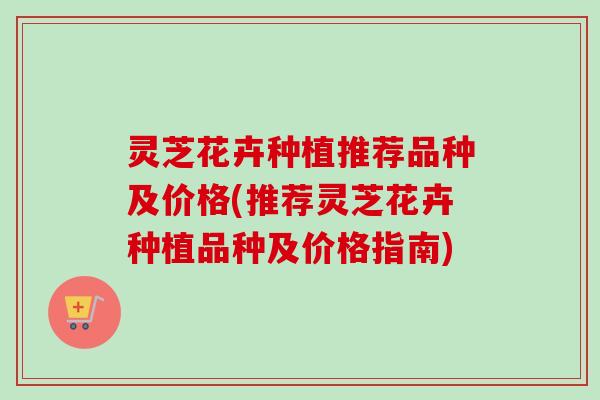 灵芝花卉种植推荐品种及价格(推荐灵芝花卉种植品种及价格指南) 灵芝花卉种植推荐品种及价格(推荐灵芝花卉种植品种及价格指南)