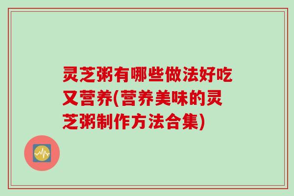 灵芝粥有哪些做法好吃又营养(营养美味的灵芝粥制作方法合集)