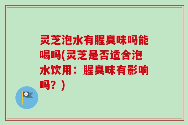 灵芝泡水有腥臭味吗能喝吗(灵芝是否适合泡水饮用：腥臭味有影响吗？)