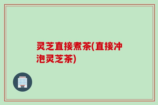 灵芝直接煮茶(直接冲泡灵芝茶)