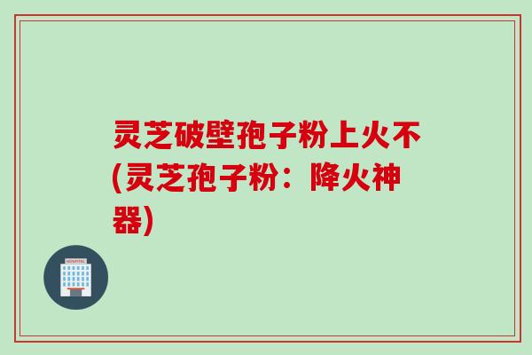 灵芝破壁孢子粉上火不(灵芝孢子粉：降火神器)