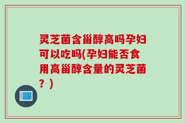 灵芝菌含甾醇高吗孕妇可以吃吗(孕妇能否食用高甾醇含量的灵芝菌？)