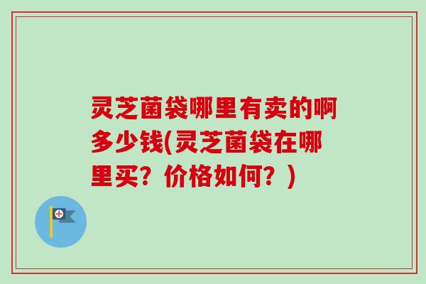 灵芝菌袋哪里有卖的啊多少钱(灵芝菌袋在哪里买？价格如何？)