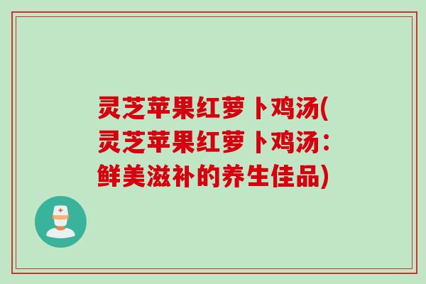 灵芝苹果红萝卜鸡汤(灵芝苹果红萝卜鸡汤：鲜美滋补的养生佳品)