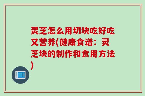 灵芝怎么用切块吃好吃又营养(健康食谱：灵芝块的制作和食用方法)