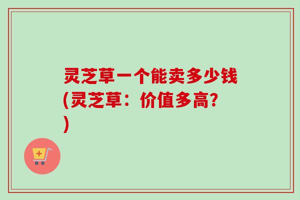 灵芝草一个能卖多少钱(灵芝草:价值多高?) 灵芝草一个能卖多少钱(灵芝草:价值多高?)