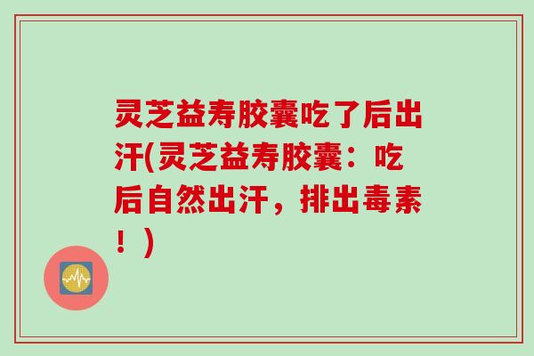 灵芝益寿胶囊吃了后出汗(灵芝益寿胶囊：吃后自然出汗，排出毒素！)