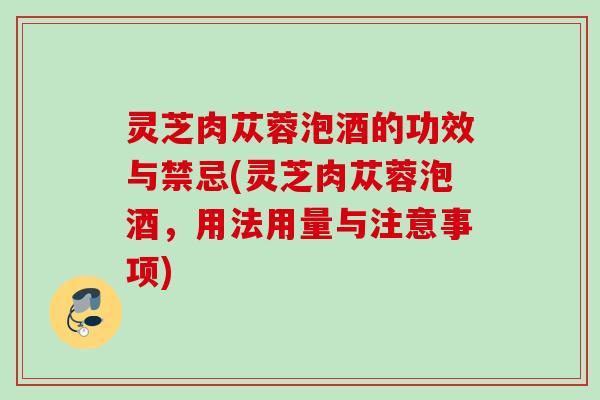 灵芝肉苁蓉泡酒的功效与禁忌(灵芝肉苁蓉泡酒,用法用量与注意事项) 灵芝肉苁蓉泡酒的功效与禁忌(灵芝肉苁蓉泡酒,用法用量与注意事项)