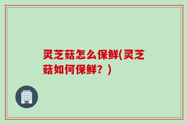 灵芝菇怎么保鲜(灵芝菇如何保鲜？)