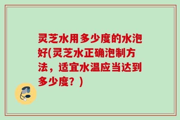 灵芝水用多少度的水泡好(灵芝水正确泡制方法，适宜水温应当达到多少度？)