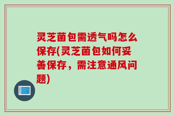灵芝菌包需透气吗怎么保存(灵芝菌包如何妥善保存，需注意通风问题)