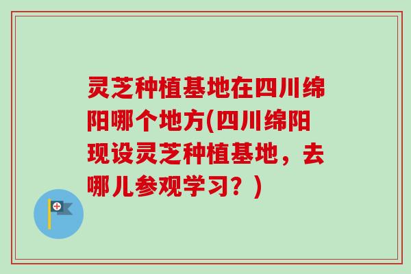 灵芝种植基地在四川绵阳哪个地方(四川绵阳现设灵芝种植基地，去哪儿参观学习？)