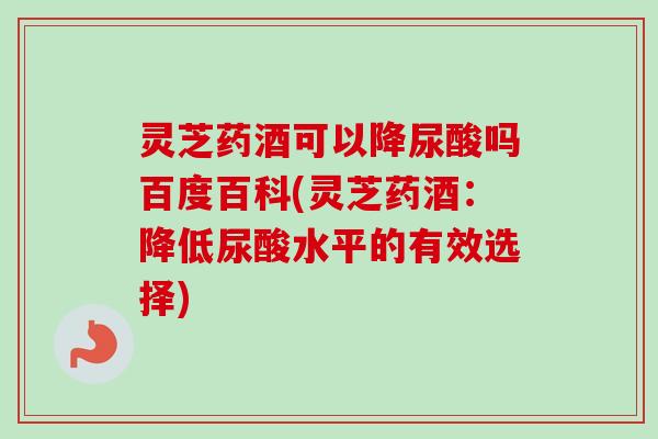 灵芝药酒可以降尿酸吗百度百科(灵芝药酒：降低尿酸水平的有效选择)
