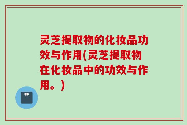灵芝提取物的化妆品功效与作用(灵芝提取物在化妆品中的功效与作用。) 灵芝提取物的化妆品功效与作用(灵芝提取物在化妆品中的功效与作用。)