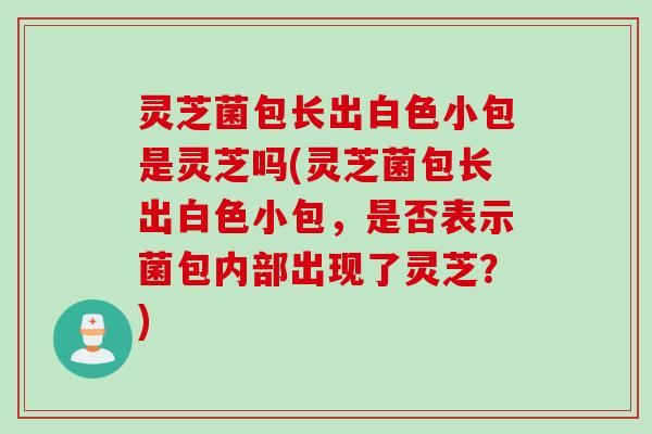 灵芝菌包长出白色小包是灵芝吗(灵芝菌包长出白色小包，是否表示菌包内部出现了灵芝？)