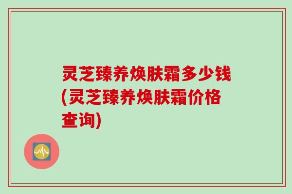 灵芝臻养焕肤霜多少钱(灵芝臻养焕肤霜价格查询)