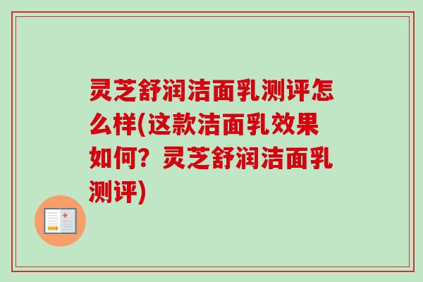 灵芝舒润洁面乳测评怎么样(这款洁面乳效果如何？灵芝舒润洁面乳测评)