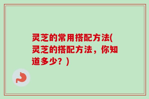 灵芝的常用搭配方法(灵芝的搭配方法,你知道多少?) 灵芝的常用搭配方法(灵芝的搭配方法,你知道多少?)