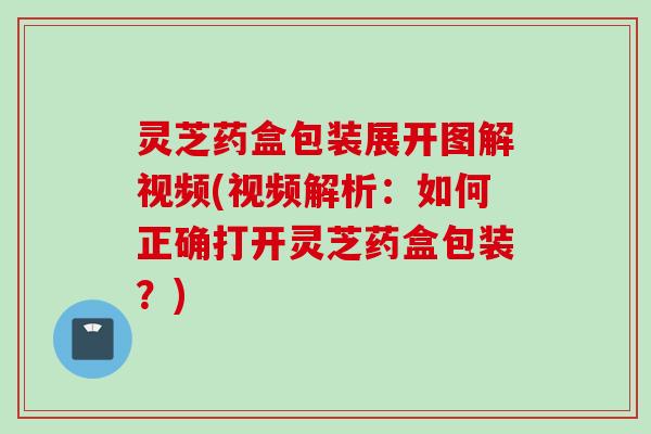 灵芝药盒包装展开图解视频(视频解析：如何正确打开灵芝药盒包装？)