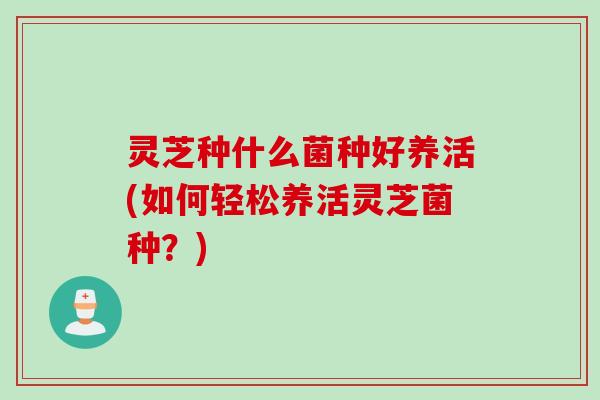 灵芝种什么菌种好养活(如何轻松养活灵芝菌种？)
