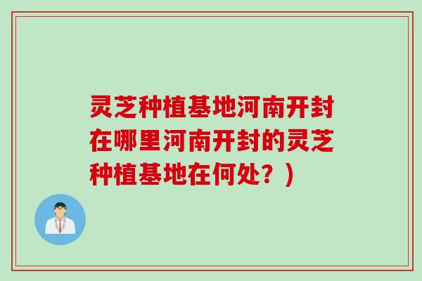 灵芝种植基地河南开封在哪里河南开封的灵芝种植基地在何处？)