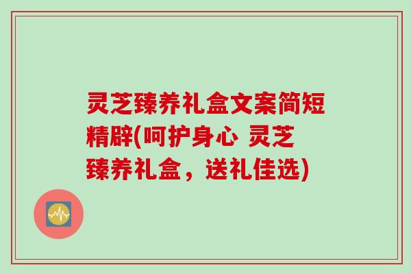 灵芝臻养礼盒文案简短精辟(呵护身心 灵芝臻养礼盒，送礼佳选)