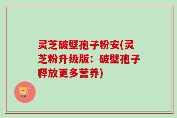 灵芝破壁孢子粉安(灵芝粉升级版：破壁孢子释放更多营养)