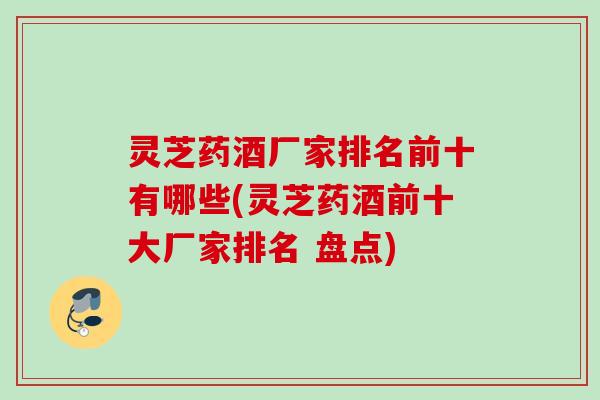 灵芝药酒厂家排名前十有哪些(灵芝药酒前十大厂家排名 盘点)
