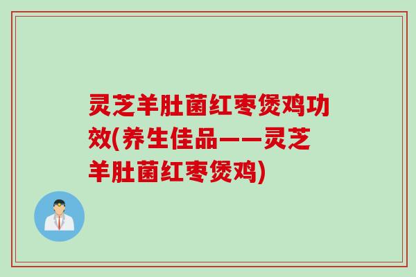 灵芝羊肚菌红枣煲鸡功效(养生佳品——灵芝羊肚菌红枣煲鸡)