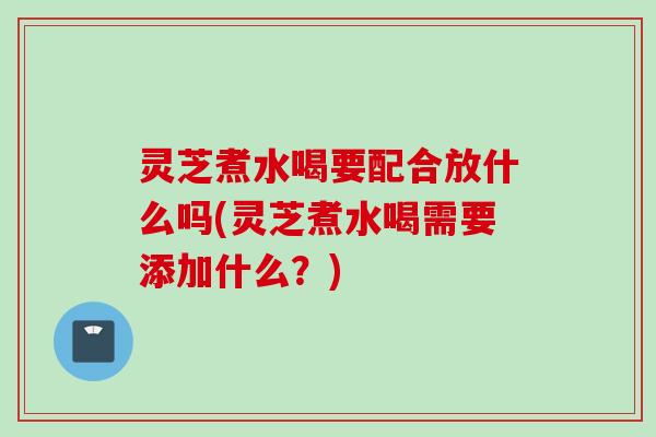 灵芝煮水喝要配合放什么吗(灵芝煮水喝需要添加什么？)