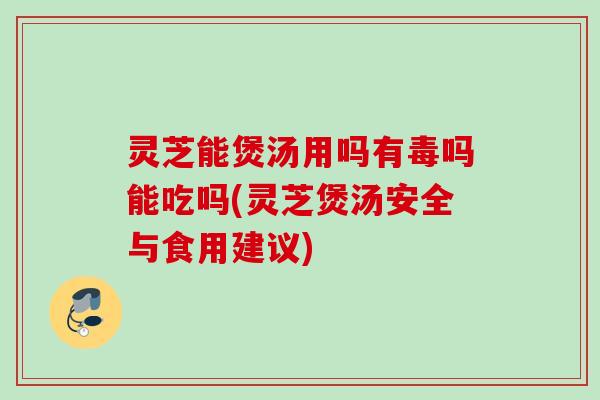 灵芝能煲汤用吗有毒吗能吃吗(灵芝煲汤安全与食用建议)