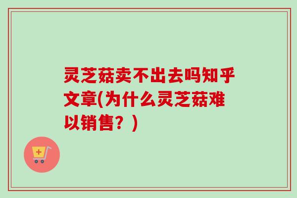 灵芝菇卖不出去吗知乎文章(为什么灵芝菇难以销售？)