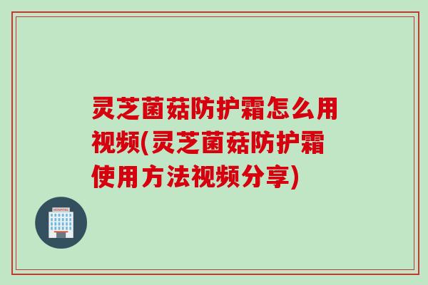 灵芝菌菇防护霜怎么用视频(灵芝菌菇防护霜使用方法视频分享)