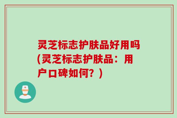 灵芝标志护肤品好用吗(灵芝标志护肤品：用户口碑如何？)