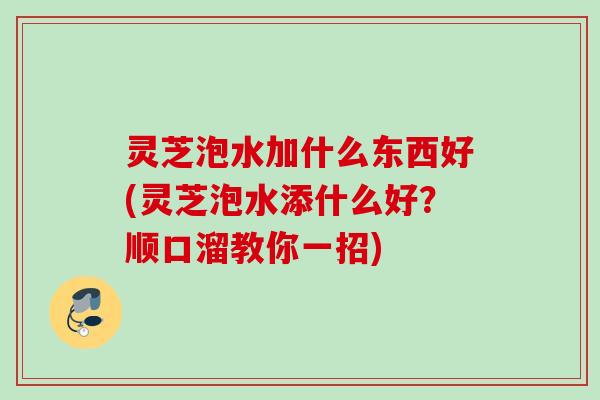 灵芝泡水加什么东西好(灵芝泡水添什么好？顺口溜教你一招)