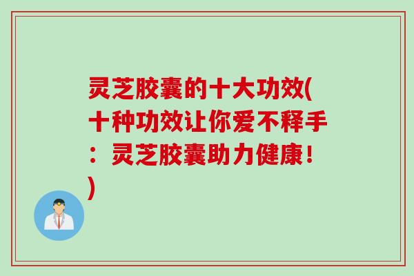 灵芝胶囊的十大功效(十种功效让你爱不释手：灵芝胶囊助力健康！)