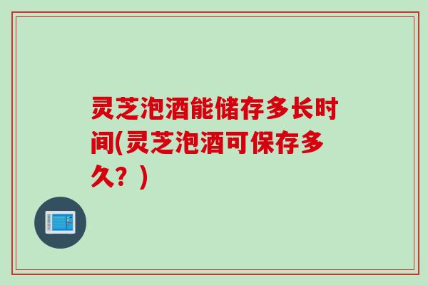 灵芝泡酒能储存多长时间(灵芝泡酒可保存多久？)