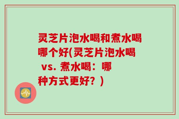 灵芝片泡水喝和煮水喝哪个好(灵芝片泡水喝 vs. 煮水喝：哪种方式更好？)