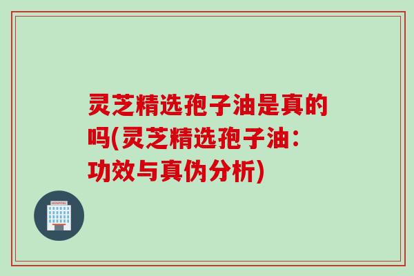 灵芝精选孢子油是真的吗(灵芝精选孢子油：功效与真伪分析)