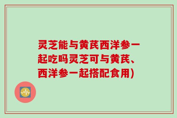 灵芝能与黄芪西洋参一起吃吗灵芝可与黄芪、西洋参一起搭配食用)