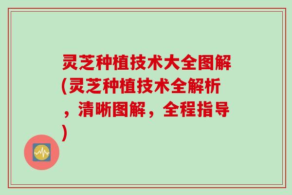 灵芝种植技术大全图解(灵芝种植技术全解析，清晰图解，全程指导)