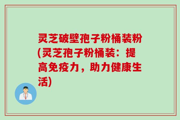 灵芝破壁孢子粉桶装粉(灵芝孢子粉桶装：提高免疫力，助力健康生活)
