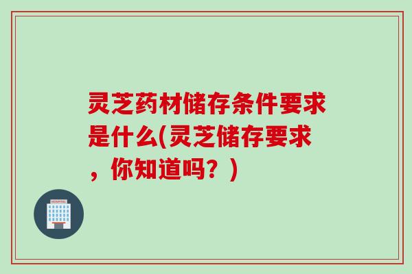 灵芝药材储存条件要求是什么(灵芝储存要求，你知道吗？)