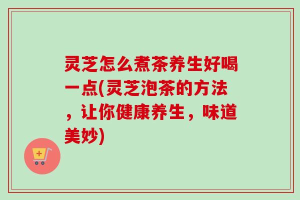 灵芝怎么煮茶养生好喝一点(灵芝泡茶的方法，让你健康养生，味道美妙)