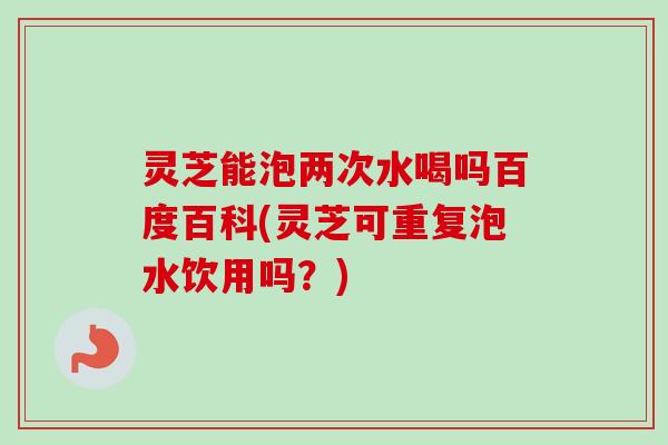 灵芝能泡两次水喝吗百度百科(灵芝可重复泡水饮用吗？)