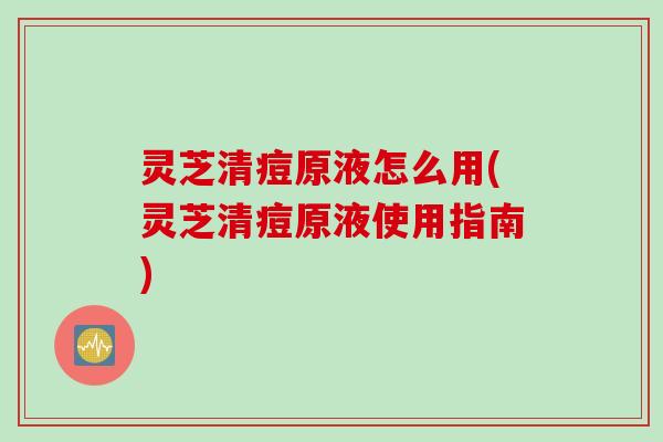 灵芝清痘原液怎么用(灵芝清痘原液使用指南) 灵芝清痘原液怎么用(灵芝清痘原液使用指南)