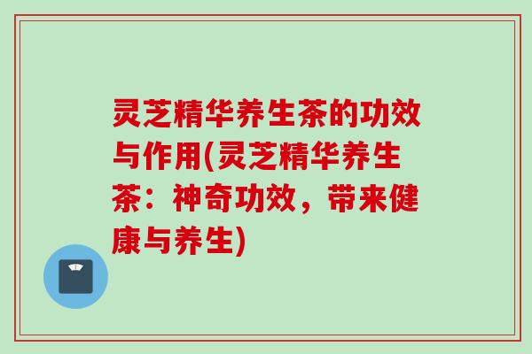 灵芝精华养生茶的功效与作用(灵芝精华养生茶：神奇功效，带来健康与养生)